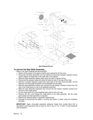 Page 60Service - 16
H-23081
Seat Pedestal Service
To service the Seat Slide Assembly…
Refer to the Seat Pedestal Service illustration.
¾  Switch off the power to the game machine and unplug the AC line cord.
¾  Disconnect the Seat Assembly from the cabinet by removing 8 tamper resistant screws
used to fasten the assembly to the slide rails in the cabinet.
¾  Slide the Seat Assembly halfway back along the rails to expose wiring.
¾  Disconnect the speaker cable and slide the seat the rest of the way off the...