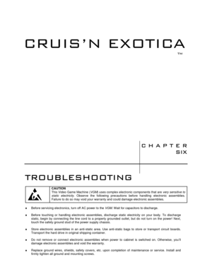 Page 87	

70
70

	


	

CAUTION
This Video Game Machine (VGM) uses complex electronic components that are very sensitive to
static electricity. Observe the following precautions before handling electronic assemblies.
Failure to do so may void your warranty and could damage electronic assemblies.
♦  Before servicing electronics, turn off AC power to the VGM. Wait for capacitors to discharge.
♦  Before touching or handling electronic assemblies, discharge static electricity...