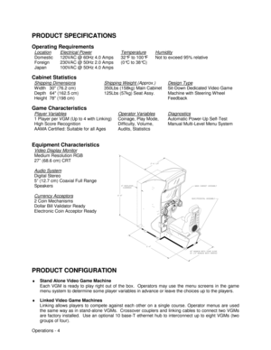 Page 10Operations - 4
PRODUCT SPECIFICATIONS
Operating Requirements
Location
Domestic
Foreign
JapanElectrical Power120VAC @ 60Hz 4.0 Amps
230VAC @ 50Hz 2.0 Amps
100VAC @ 50Hz 4.0 AmpsTemperature32°F to 100°F
(0°C to 38°C)HumidityNot to exceed 95% relative
Cabinet Statistics
Shipping Dimensions
W idth   30 (76.2 cm)
Depth   64 (162.5 cm)
Height  78 (198 cm)Shipping Weight (Approx.)350Lbs (158kg) Main Cabinet
125Lbs (57kg) Seat Assy.Design TypeSit-Down Dedicated Video Game
Machine with Steering W heel
Feedback...