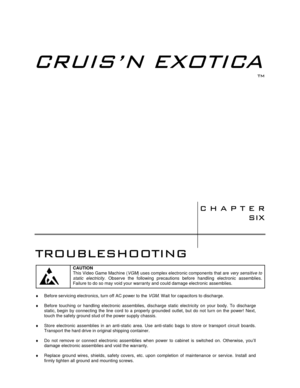 Page 103	

70
70

	


	

CAUTION
This Video Game Machine (VGM) uses complex electronic components that are very sensitive to
static electricity. Observe the following precautions before handling electronic assemblies.
Failure to do so may void your warranty and could damage electronic assemblies.
♦  Before servicing electronics, turn off AC power to the VGM. Wait for capacitors to discharge.
♦  Before touching or handling electronic assemblies, discharge static electricity...
