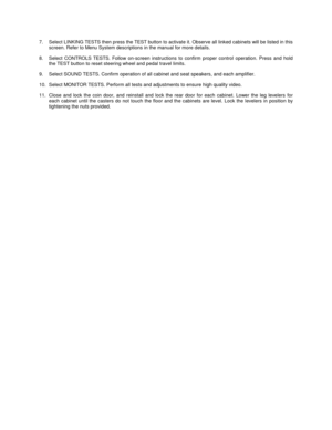 Page 57.  Select LINKING TESTS then press the TEST button to activate it. Observe all linked cabinets will be listed in this
screen. Refer to Menu System descriptions in the manual for more details.
8.  Select CONTROLS TESTS. Follow on-screen instructions to confirm proper control operation. Press and hold
the TEST button to reset steering wheel and pedal travel limits.
9.  Select SOUND TESTS. Confirm operation of all cabinet and seat speakers, and each amplifier.
10.  Select MONITOR TESTS. Perform all tests...