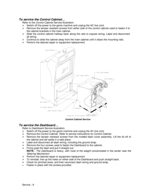 Page 52Service - 8
To service the Control Cabinet…
Refer to the Control Cabinet Service illustration.
¾  Switch off the power to the game machine and unplug the AC line cord.
¾  Remove the tamper resistant screws from either side of the control cabinet used to fasten it to
the cabinet brackets in the main cabinet.
¾  Slide the control cabinet halfway back along the rails to expose wiring. Label and disconnect
all wiring.
¾  Continue to slide the cabinet away from the main cabinet until it clears the mounting...