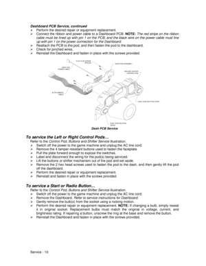 Page 54Service - 10 Dashboard PCB Service, continued
¾  Perform the desired repair or equipment replacement.
¾  Connect the ribbon and power cable to a Dashboard PCB. NOTE:
 The red stripe on the ribbon
cable must be lined up with pin 1 on the PCB, and the black wire on the power cable must line
up with pin 1 on the power connection for the Dashboard.
¾  Reattach the PCB to the pod, and then fasten the pod to the dashboard.
¾  Check for pinched wires.
¾  Reinstall the Dashboard and fasten in place with the...