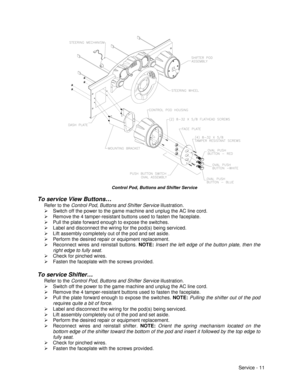 Page 55Service - 11
Control Pod, Buttons and Shifter Service
To service View Buttons…
Refer to the Control Pod, Buttons and Shifter Service illustration.
¾  Switch off the power to the game machine and unplug the AC line cord.
¾  Remove the 4 tamper-resistant buttons used to fasten the faceplate.
¾  Pull the plate forward enough to expose the switches.
¾  Label and disconnect the wiring for the pod(s) being serviced.
¾  Lift assembly completely out of the pod and set aside.
¾  Perform the desired repair or...