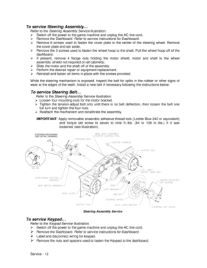 Page 56Service - 12
To service Steering Assembly…
Refer to the Steering Assembly Service illustration.
¾  Switch off the power to the game machine and unplug the AC line cord.
¾ Remove the Dashboard. Refer to service instructions for Dashboard
.
¾  Remove 6 screws used to fasten the cover plate to the center of the steering wheel. Remove
the cover plate and set aside.
¾  Remove the 3 screws used to fasten the wheel hoop to the shaft. Pull the wheel hoop off of the
dashboard.
¾  If present, remove 4 flange nuts...