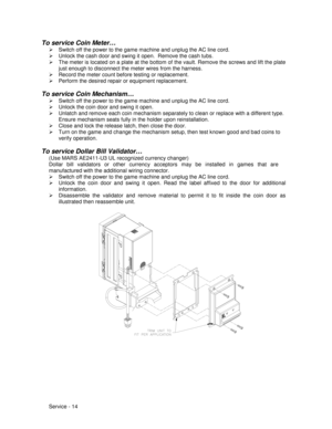 Page 58Service - 14
To service Coin Meter…
¾  Switch off the power to the game machine and unplug the AC line cord.
¾  Unlock the cash door and swing it open.  Remove the cash tubs.
¾  The meter is located on a plate at the bottom of the vault. Remove the screws and lift the plate
just enough to disconnect the meter wires from the harness.
¾  Record the meter count before testing or replacement.
¾  Perform the desired repair or equipment replacement.
To service Coin Mechanism…
¾  Switch off the power to the...