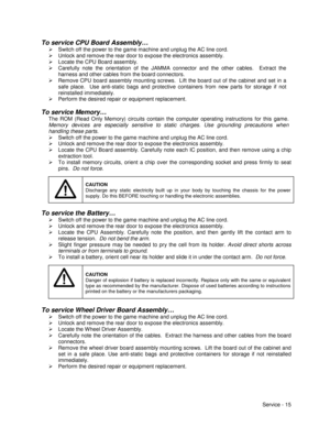 Page 59Service - 15
To service CPU Board Assembly…
¾  Switch off the power to the game machine and unplug the AC line cord.
¾  Unlock and remove the rear door to expose the electronics assembly.
¾  Locate the CPU Board assembly.
¾  Carefully note the orientation of the JAMMA connector and the other cables.  Extract the
harness and other cables from the board connectors.
¾  Remove CPU board assembly mounting screws.  Lift the board out of the cabinet and set in a
safe place.  Use anti-static bags and protective...