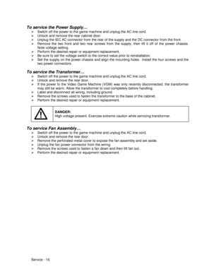 Page 60Service - 16
To service the Power Supply…
¾  Switch off the power to the game machine and unplug the AC line cord.
¾  Unlock and remove the rear cabinet door.
¾  Unplug the IEC AC connector from the rear of the supply and the DC connector from the front.
¾  Remove the two front and two rear screws from the supply, then lift it off of the power chassis.
Note voltage setting.
¾  Perform the desired repair or equipment replacement.
¾  Be sure to set the voltage switch to the correct value prior to...
