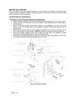 Page 62Service - 18
MOTION SEAT SERVICE
Due to the weight of the seat pedestal assembly and the complexity of installation, servicing the seat
requires special consideration. Observe all safety precautions and carefully read instructions thoroughly
prior to performing a service procedure.
Electrical Service Instructions
The basics of servicing the Electrical Components…
¾  Switch off power to the game machine and seat assembly and unplug the AC line cords for both.
¾  Unlock and remove the rear door on the main...