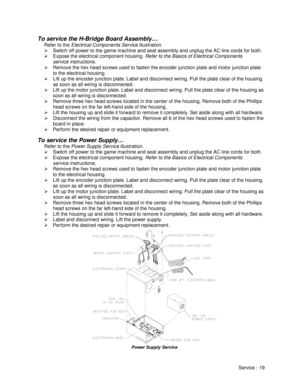 Page 63Service - 19
To service the H-Bridge Board Assembly…
Refer to the Electrical Components Service illustration.
¾  Switch off power to the game machine and seat assembly and unplug the AC line cords for both.
¾  Expose the electrical component housing. Refer to the Basics of Electrical Components
service instructions.
¾  Remove the hex head screws used to fasten the encoder junction plate and motor junction plate
to the electrical housing.
¾  Lift up the encoder junction plate. Label and disconnect wiring....