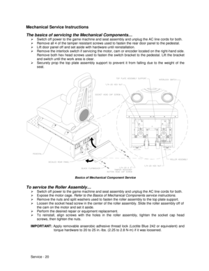 Page 64Service - 20
Mechanical Service Instructions
The basics of servicing the Mechanical Components…
¾  Switch off power to the game machine and seat assembly and unplug the AC line cords for both.
¾  Remove all 4 of the tamper resistant screws used to fasten the rear door panel to the pedestal.
¾  Lift door panel off and set aside with hardware until reinstallation.
¾  Remove the interlock switch if servicing the motor, cam or encoder located on the right-hand side.
Remove both hex head screws used to fasten...