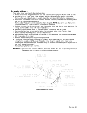 Page 65Service - 21
To service a Motor…
Refer to the Motor and Encoder Service illustration.
¾  Switch off power to the game machine and seat assembly and unplug the AC line cords for both.
¾  Expose the motor cage. Refer to the Basics of Mechanical Components service instructions.
¾  Remove the nuts and split washers used to fasten the roller assembly to the top plate support.
¾  Loosen the socket head screw in the center of the roller assembly. Slide the roller assembly off of
the cam on the motor and set it...