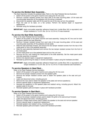 Page 68Service - 24
To service the Molded Seat Assembly…
The Seat Assembly includes the pedestal base. 
Refer to the Seat Pedestal Service illustration.
¾  Switch off the power to the game machine and unplug the AC line cord.
¾  Remove 3 tamper resistant screws from each side of the seat mounting plate. Lift the seat and
mounting plate assembly off the pedestal until the wiring is exposed.
¾  Disconnect the speaker cable and lift the seat the rest of the way up from the pedestal.
¾  Place the seat on its back,...