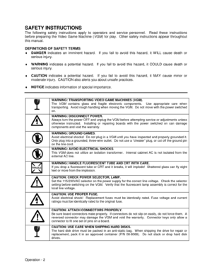 Page 8Operation - 2
SAFETY INSTRUCTIONS
The following safety instructions apply to operators and service personnel.  Read these instructions
before preparing the Video Game Machine (VGM) for play.  Other safety instructions appear throughout
this manual.
DEFINITIONS OF SAFETY TERMS
♦
 DANGER
 indicates an imminent hazard.  If you fail to avoid this hazard, it WILL cause death or
serious injury.
♦
 WARNING
 indicates a potential hazard.  If you fail to avoid this hazard, it COULD cause death or
serious injury....