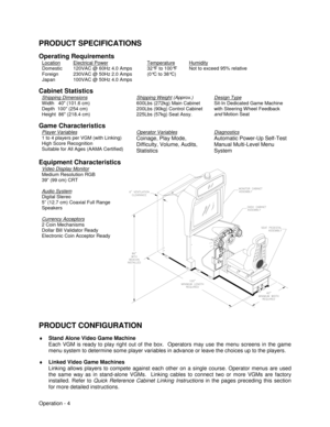 Page 10Operation - 4
PRODUCT SPECIFICATIONS
Operating Requirements
Location
Domestic
Foreign
JapanElectrical Power120VAC @ 60Hz 4.0 Amps
230VAC @ 50Hz 2.0 Amps
100VAC @ 50Hz 4.0 AmpsTemperature32°F to 100°F
(0°C to 38°C)HumidityNot to exceed 95% relative
Cabinet Statistics
Shipping Dimensions
Width   40 (101.6 cm)
Depth  100 (254 cm)
Height  86 (218.4 cm)Shipping Weight (Approx.)600Lbs (272kg) Main Cabinet
200Lbs (90kg) Control Cabinet
225Lbs (57kg) Seat Assy.Design TypeSit-In Dedicated Game Machine
with...