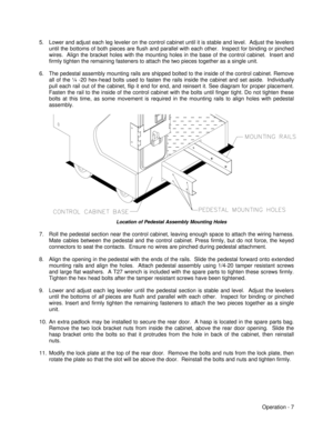 Page 13Operation - 7 5. Lower and adjust each leg leveler on the control cabinet until it is stable and level.  Adjust the levelers
until the bottoms of both pieces are flush and parallel with each other.  Inspect for binding or pinched
wires.  Align the bracket holes with the mounting holes in the base of the control cabinet.  Insert and
firmly tighten the remaining fasteners to attach the two pieces together as a single unit.
6. The pedestal assembly mounting rails are shipped bolted to the inside of the...