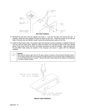 Page 14Operation - 8Rear Hasp Installation
12. Reinstall the rear door onto the cabinet and close it.  Lock the rear door and remove the key.  If
required, install the extra padlock through the hasp at this time.  Install the screws at the top and
sides of the rear door and tighten snugly. Leave the remaining doors open at this time.
13. Install the blue beacon light. The beacon light and required mounting hardware is shipped inside the
coin box with the spare parts. Mate the cable connector from the beacon...