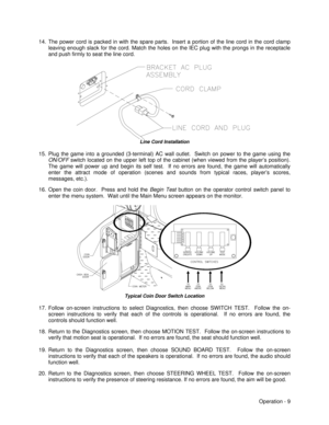 Page 15Operation - 9 14. The power cord is packed in with the spare parts.  Insert a portion of the line cord in the cord clamp
leaving enough slack for the cord. Match the holes on the IEC plug with the prongs in the receptacle
and push firmly to seat the line cord.Line Cord Installation
15. Plug the game into a grounded (3-terminal) AC wall outlet.  Switch on power to the game using the
ON/OFF switch located on the upper left top of the cabinet (when viewed from the player’s position).
The game will power up...