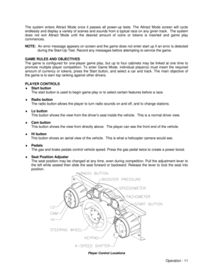Page 17Operation - 11 The system enters Attract Mode once it passes all power-up tests. The Attract Mode screen will cycle
endlessly and display a variety of scenes and sounds from a typical race on any given track.  The system
does not exit Attract Mode until the desired amount of coins or tokens is inserted and game play
commences.
NOTE:  An error message appears on screen and the game does not enter start up if an error is detected
during the Start-Up Test. Record any messages before attempting to service...