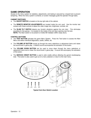 Page 18Operation - 12 GAME OPERATION
Access to the menu system for statistics, adjustments, and testing is secured by a keyed lock to prevent
tampering.  When the menu system is entered, on screen messages guide the operator through tasks.
CABINET SWITCHES
¨ The ON/OFF SWITCH is located on the top right side of the cabinet.
¨ The REMOTE MONITOR ADJUSTMENTS are located inside the coin vault.  Use the monitor test
screens with these controls to adjust the video image size, brightness, contrast, etc.
¨ The SLAM...
