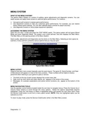 Page 20Diagnostics - 2 MENU SYSTEM
WHAT IS THE MENU SYSTEM?
The game’s Menu System is a series of auditing, game adjustments and diagnostic screens. You can
easily access and apply these screens to optimize game performance. For instance…
Ø Use game audit screens to assess game performance.
Ø Use adjustment screens to help you customize game performance. For example, you can restore
factory default game settings. You can also calibrate player controls for player accuracy.
Ø Use diagnostic screens to verify...