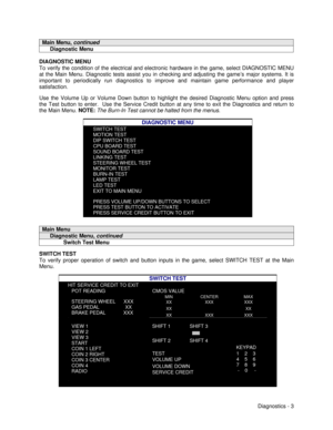 Page 21Diagnostics - 3Main Menu, continued     Diagnostic MenuDIAGNOSTIC MENU
To verify the condition of the electrical and electronic hardware in the game, select DIAGNOSTIC MENU
at the Main Menu. Diagnostic tests assist you in checking and adjusting the game’s major systems. It is
important to periodically run diagnostics to improve and maintain game performance and player
satisfaction.
Use the Volume Up or Volume Down button to highlight the desired Diagnostic Menu option and press
the Test button to enter....