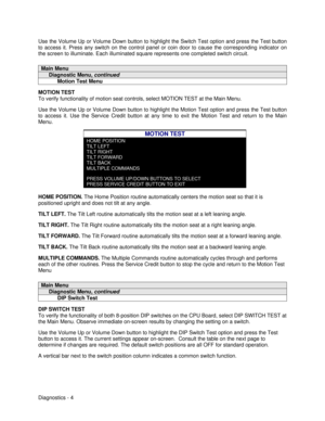 Page 22Diagnostics - 4 Use the Volume Up or Volume Down button to highlight the Switch Test option and press the Test button
to access it. Press any switch on the control panel or coin door to cause the corresponding indicator on
the screen to illuminate. Each illuminated square represents one completed switch circuit.Main Menu     Diagnostic Menu, continued           Motion Test MenuMOTION TEST
To verify functionality of motion seat controls, select MOTION TEST at the Main Menu.
Use the Volume Up or Volume...