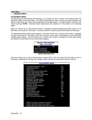 Page 34Diagnostics - 16Main Menu     Adjustment MenuADJUSTMENT MENU
To optimize game performance and earnings or to change the look or sound of the game, select the
Adjustment Menu at the Main Menu. The Attract Mode features, Game Pricing and Game Difficulty may
also be customized. Free races may be awarded to encourage players.  Free game player incentives may
reduce earnings. NOTE:  Individual Game Adjustments are explained in more detail on the following
pages.
Press the Volume Up or Volume Down button to...