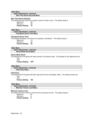 Page 38Diagnostics - 20Main Menu     Game Adjustments, continued          Start Time Bonus Seconds MenuStart Time Bonus Seconds
This determines the initial time a player is given to finish a race.  The setting range is:
-Maximum:                90
-Minimum:                 60
-Factory Setting:     75Main Menu     Game Adjustments, continued          Checkpoint Bonus Time MenuCheckpoint Bonus Time
This awards the player a time bonus for passing a checkpoint.  The setting range is:
-Maximum:                10...