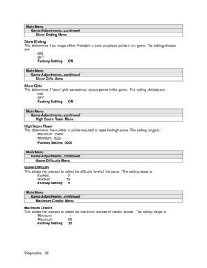 Page 40Diagnostics - 22Main Menu     Game Adjustments, continued          Show Ending MenuShow Ending
This determines if an image of the President is seen at various points in the game. The setting choices
are:
-ON
-OFF
-Factory Setting:     ONMain Menu     Game Adjustments, continued          Show Girls MenuShow Girls
This determines if sexy girls are seen at various points in the game.  The setting choices are:
-ON
-OFF
-Factory Setting:     ONMain Menu     Game Adjustments, continued          High Score...