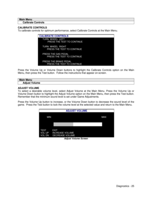 Page 43Diagnostics - 25Main Menu     Calibrate ControlsCALIBRATE CONTROLS
To calibrate controls for optimum performance, select Calibrate Controls at the Main Menu.
CALIBRATE CONTROLSTURN  WHEEL  LEFT        PRESS THE TEST TO CONTINUETURN  WHEEL  RIGHT       PRESS THE TEST TO CONTINUEPRESS THE GAS PEDAL       PRESS THE TEST TO CONTINUEPRESS THE BRAKE PEDAL       PRESS THE TEST TO CONTINUEPress the Volume Up or Volume Down buttons to highlight the Calibrate Controls option on the Main
Menu, then press the Test...