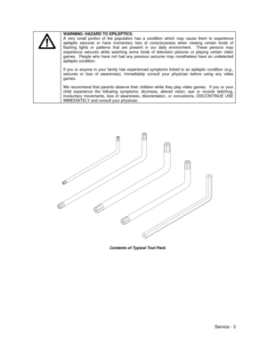 Page 47Service - 3WARNING: HAZARD TO EPILEPTICS.
A very small portion of the population has a condition which may cause them to experience
epileptic seizures or have momentary loss of consciousness when viewing certain kinds of
flashing lights or patterns that are present in our daily environment.  These persons may
experience seizures while watching some kinds of television pictures or playing certain video
games.  People who have not had any previous seizures may nonetheless have an undetected
epileptic...
