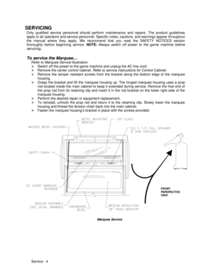 Page 48Service - 4 SERVICING
Only qualified service personnel should perform maintenance and repairs. The product guidelines
apply to all operators and service personnel. Specific notes, cautions, and warnings appear throughout
the manual where they apply. We recommend that you read the SAFETY NOTICES section
thoroughly before beginning service. NOTE:Always switch off power to the game machine before
servicing.
To service the Marquee…
Refer to Marquee Service illustration.
Ø Switch off the power to the game...