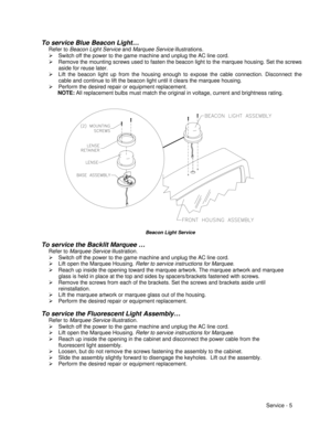 Page 49Service - 5 To service Blue Beacon Light…
Refer to Beacon Light Service and Marquee Service illustrations.
Ø Switch off the power to the game machine and unplug the AC line cord.
Ø Remove the mounting screws used to fasten the beacon light to the marquee housing. Set the screws
aside for reuse later.
Ø Lift the beacon light up from the housing enough to expose the cable connection. Disconnect the
cable and continue to lift the beacon light until it clears the marquee housing.
Ø Perform the desired repair...