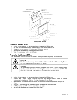 Page 51Service - 7    
 Viewing Glass Service
To service Monitor Bezel…
Ø Switch off the power to the game machine and unplug the AC line cord.
Ø Lift open the Marquee Housing. Refer to service instructions for Marquee.
Ø Grasp the monitor bezel at the bottom and lift it out of cabinet.
Ø Perform the desired repair or equipment replacement.
Ø Wipe the bezel clean before reinstallation.
To service the Monitor (CRT)…
We recommend that you read the WARNINGS thoroughly before beginning this procedure.CAUTION
The...