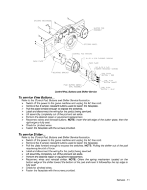 Page 55Service - 11Control Pod, Buttons and Shifter Service
To service View Buttons…
Refer to the Control Pod, Buttons and Shifter Service illustration.
Ø Switch off the power to the game machine and unplug the AC line cord.
Ø Remove the 4 tamper-resistant buttons used to fasten the faceplate.
Ø Pull the plate forward enough to expose the switches.
Ø Label and disconnect the wiring for the pod(s) being serviced.
Ø Lift assembly completely out of the pod and set aside.
Ø Perform the desired repair or equipment...