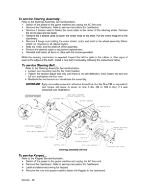 Page 56Service - 12 To service Steering Assembly…
Refer to the Steering Assembly Service illustration.
Ø Switch off the power to the game machine and unplug the AC line cord.
Ø Remove the Dashboard. Refer to service instructions for Dashboard.
Ø Remove 6 screws used to fasten the cover plate to the center of the steering wheel. Remove
the cover plate and set aside.
Ø Remove the 3 screws used to fasten the wheel hoop to the shaft. Pull the wheel hoop off of the
dashboard.
Ø Remove 4 flange nuts holding the motor...