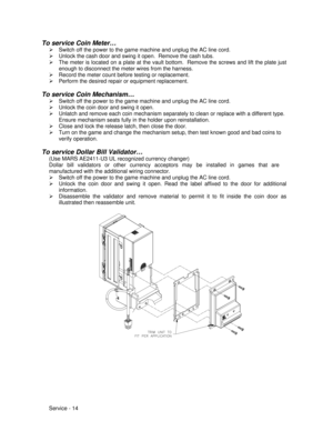 Page 58Service - 14 To service Coin Meter…
Ø Switch off the power to the game machine and unplug the AC line cord.
Ø Unlock the cash door and swing it open.  Remove the cash tubs.
Ø The meter is located on a plate at the vault bottom.  Remove the screws and lift the plate just
enough to disconnect the meter wires from the harness.
Ø Record the meter count before testing or replacement.
Ø Perform the desired repair or equipment replacement.
To service Coin Mechanism…
Ø Switch off the power to the game machine...