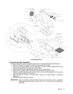 Page 61Service - 17H-23081Seat Pedestal Service
To service the Seat Assembly…
The Seat Assembly includes the pedestal base. Refer to the Seat Pedestal Service illustration.
Ø Switch off the power to the game machine and unplug the AC line cord.
Ø Disconnect the Seat Assembly from the cabinet by removing 8 tamper resistant screws used
to fasten the assembly to the slide rails in the cabinet.
Ø Slide the Seat Assembly halfway back along the rails to expose wiring.
Ø Disconnect the speaker cable and slide the seat...