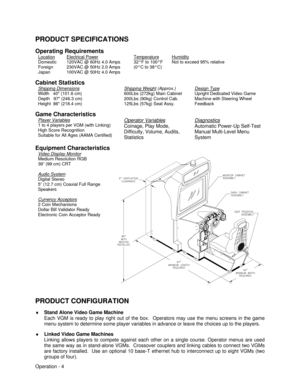 Page 10Operation - 4 PRODUCT SPECIFICATIONS
Operating Requirements
LocationDomestic
Foreign
JapanElectrical Power120VAC @ 60Hz 4.0 Amps
230VAC @ 50Hz 2.0 Amps
100VAC @ 50Hz 4.0 AmpsTemperature32°F to 100°F
(0°C to 38°C)HumidityNot to exceed 95% relative
Cabinet Statistics
Shipping DimensionsWidth   40 (101.6 cm)
Depth   97 (246.3 cm)
Height  86 (218.4 cm)Shipping Weight (Approx.)600Lbs (272kg) Main Cabinet
200Lbs (90kg) Control Cab.
125Lbs (57kg) Seat Assy.Design TypeUpright Dedicated Video Game
Machine with...