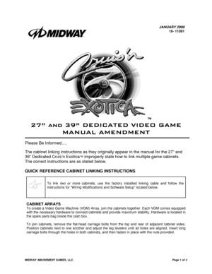 Page 1MIDWAY AMUSEMENT GAMES, LLC.Page 1 of 2
JANUARY 2000
16- 11091
™
	







Please Be Informed…
The cabinet linking instructions as they originally appear in the manual for the 27” and
39” Dedicated Cruis’n Exotica
™ improperly state how to link multiple game cabinets.
The correct instructions are as stated below.
QUICK REFERENCE CABINET LINKING INSTRUCTIONS
To link two or more cabinets, use the factory installed linking cable and follow the
instructions for “Wiring...