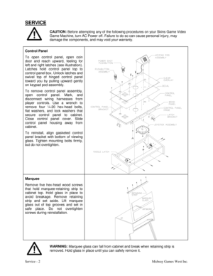 Page 11Service - 2Midway Games West Inc.
SERVICE
CAUTION:
 Before attempting any of the following procedures on your Skins Game Video
Game Machine, turn AC Power off. Failure to do so can cause personal injury, may
damage the components, and may void your warranty.
Control Panel
To open control panel, open coin
door and reach upward, feeling for
left and right latches (see illustration).
Latches hold control panel top to
control panel box. Unlock latches and
swivel top of hinged control panel
toward you by...