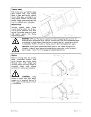 Page 14Skins GameService - 5 Viewing Glass
Pull control panel upward to expose
glass retainer strip. Hold viewing
glass in place and remove retainer
screws. Slide glass upward a bit and
swing bottom outward until free from
cabinet. Slowly slide glass down until
free from cabinet. Set in safe place.
Monitor Bezel
Remove viewing glass. Grasp
monitor bezel at bottom and lift down
out of groove. Remove bezel from
cabinet. To replace, slide top of bezel
into cabinet groove first. Swing
bottom into position.
CAUTION:...