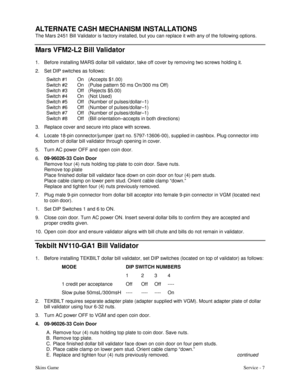 Page 16Skins GameService - 7  
ALTERNATE CASH MECHANISM INSTALLATIONS
The Mars 2451 Bill Validator is factory installed, but you can replace it with any of the following options.
Mars VFM2-L2 Bill Validator
1. Before installing MARS dollar bill validator, take off cover by removing two screws holding it.
2. Set DIP switches as follows:
Switch #1 On (Accepts $1.00)
Switch #2 On (Pulse pattern 50 ms On/300 ms Off)
Switch #3 Off (Rejects $5.00)
Switch #4 On (Not Used)
Switch #5 Off (Number of pulses/dollar–1)...