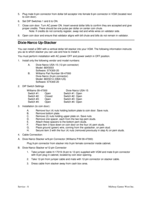 Page 17Service - 8Midway Games West Inc. 5.  Plug male 9-pin connector from dollar bill acceptor into female 9-pin connector in VGM (located next
to coin door).
6.  Set DIP Switches 1 and 6 to ON.
7.  Close coin door. Turn AC power ON. Insert several dollar bills to confirm they are accepted and give
proper credits. There should be one pulse per dollar on center coin chute.
Note: If credits do not correctly register, swap red and white wires on validator side.
8.  Open coin door and ensure that validator aligns...