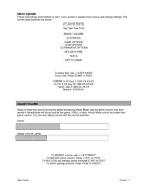 Page 20Skins GameSystem - 3
Menu System
Follow instructions at the bottom of each menu screen to access more menus and change settings. The
current date and time are shown.
ATLANTIS TESTS
Day Date Year Time
ADJUST VOLUME
STATISTICS
GAME OPTIONS
COIN OPTIONS
TOURNAMENT OPTIONS
SET DATE/TIME
TESTS
EXIT TO GAME
To select test, use +/-/LEFT/RIGHT
To run test, Press START or TEST
EPROM: X.XX Sept 7 1999 XX:XX:XX
GUTS: X.XX Aug 30 1999 XX:XX:XX
Game: Sep 2 1999 XX:XX:XX
Serial #: XXXXXXX
ADJUST VOLUME
Raise or lower...