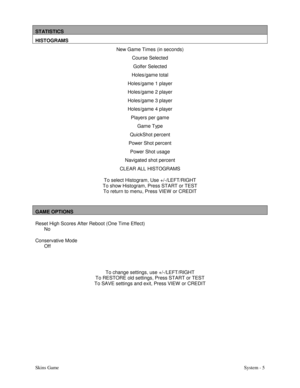 Page 22Skins GameSystem - 5
STATISTICS
HISTOGRAMS
New Game Times (in seconds)
Course Selected
Golfer Selected
Holes/game total
Holes/game 1 player
Holes/game 2 player
Holes/game 3 player
Holes/game 4 player
Players per game
Game Type
QuickShot percent
Power Shot percent
Power Shot usage
Navigated shot percent
CLEAR ALL HISTOGRAMS
To select Histogram, Use +/-/LEFT/RIGHT
To show Histogram, Press START or TEST
To return to menu, Press VIEW  or CREDIT
GAME OPTIONS
Reset High Scores After Reboot (One Time Effect)...