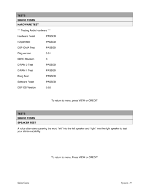 Page 26Skins GameSystem - 9
TESTS
SOUND TESTS
HARDWARE TEST
*** Testing Audio Hardware ***
Hardware Reset PASSED
I/O port test PASSED
DSP IDMA Test PASSED
Diag version 0.01
SDRC Revision 3
D/RAM 0 Test PASSED
D/RAM 1 Test PASSED
Bong Test: PASSED
Software Reset PASSED
DSP OS Version: 0.02
To return to menu, press VIEW  or CREDIT
TESTS
SOUND TESTS
SPEAKER TEST
A voice alternates speaking the word “left” into the left speaker and “right” into the right speaker to test
your stereo capability.
To return to menu,...