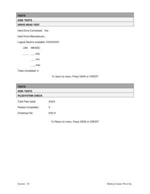 Page 27System - 10 Midway Games West Inc.
TESTS
DISK TESTS
DRIVE READ TEST
Hard Drive Connected: Yes
Hard Drive Manufacturer_
Logical Sectors available: XXXXXXXX
LBA MB/SEC
____ ___ avg
___ min
___ max
Tests completed: 0
To return to menu, Press VIEW  or CREDIT
TESTS
DISK TESTS
FILESYSTEM CHECK
Total Files Used: XXXX
Passes Completed : X
Checking File: XXX.X
To Return to menu, Press VIEW  or CREDIT 