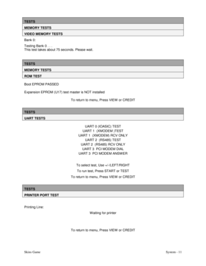 Page 28Skins GameSystem - 11
TESTS
MEMORY TESTS
VIDEO MEMORY TESTS
Bank 0:
Testing Bank 0 . . .
This test takes about 75 seconds. Please wait.
TESTS
MEMORY TESTS
ROM TEST
Boot EPROM PASSED
Expansion EPROM (U17) test master is NOT installed
To return to menu, Press VIEW  or CREDIT
TESTS
UART TESTS
UART 0 (IOASIC) TEST
UART 1  (XMODEM )TEST
UART 1  (XMODEM) RCV ONLY
UART 2  (RS485) TEST
UART 2  (RS485) RCV ONLY
UART 3  PCI MODEM DIAL
UART 3  PCI MODEM ANSW ER
To select test, Use +/-/LEFT/RIGHT
To run test, Press...